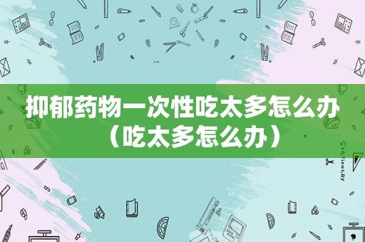 抑郁药物一次性吃太多怎么办（吃太多怎么办）
