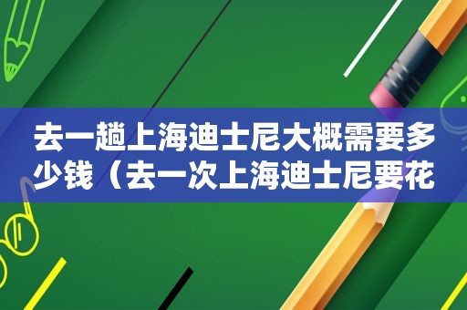 去一趟上海迪士尼大概需要多少钱（去一次上海迪士尼要花多少钱?）