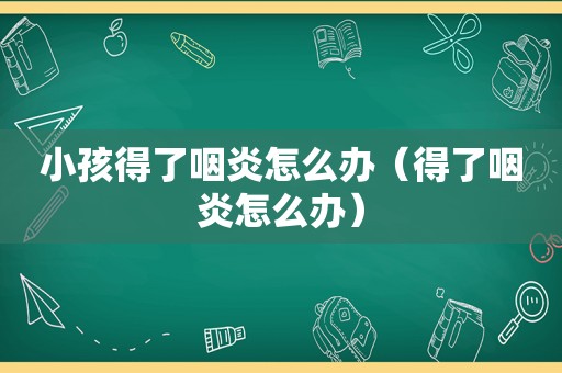 小孩得了咽炎怎么办（得了咽炎怎么办）