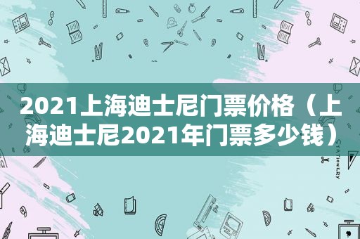 2021上海迪士尼门票价格（上海迪士尼2021年门票多少钱）