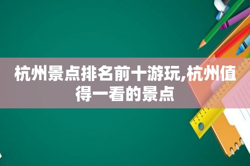 杭州景点排名前十游玩,杭州值得一看的景点