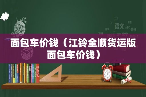 面包车价钱（江铃全顺货运版面包车价钱）