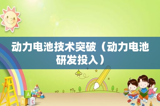 动力电池技术突破（动力电池研发投入）