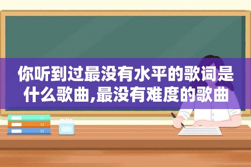 你听到过最没有水平的歌词是什么歌曲,最没有难度的歌曲