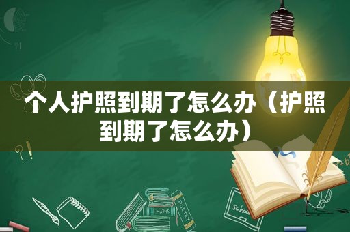 个人护照到期了怎么办（护照到期了怎么办）