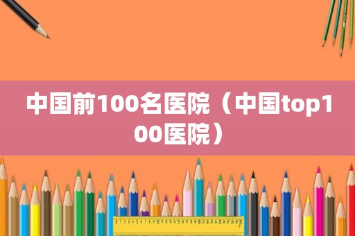 中国前100名医院（中国top100医院）