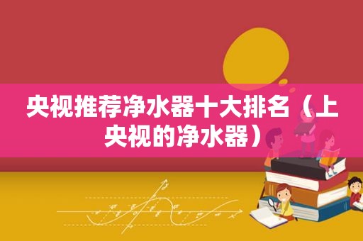 央视推荐净水器十大排名（上央视的净水器）