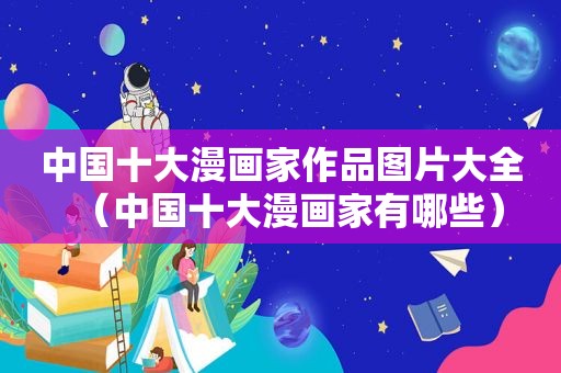 中国十大漫画家作品图片大全（中国十大漫画家有哪些）