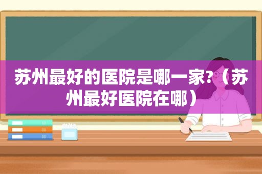 苏州最好的医院是哪一家?（苏州最好医院在哪）