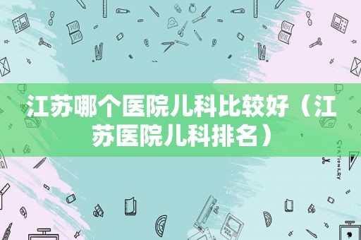 江苏哪个医院儿科比较好（江苏医院儿科排名）