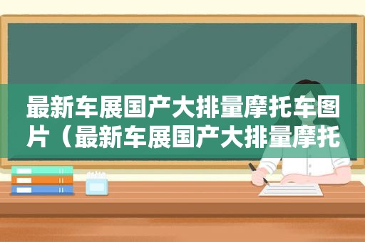 最新车展国产大排量摩托车图片（最新车展国产大排量摩托车视频）