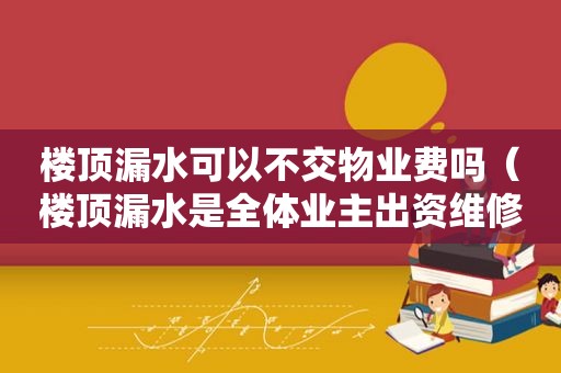 楼顶漏水可以不交物业费吗（楼顶漏水是全体业主出资维修吗?）