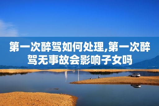第一次醉驾如何处理,第一次醉驾无事故会影响子女吗