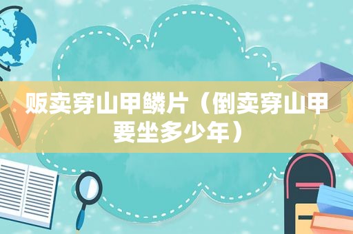 贩卖穿山甲鳞片（倒卖穿山甲要坐多少年）