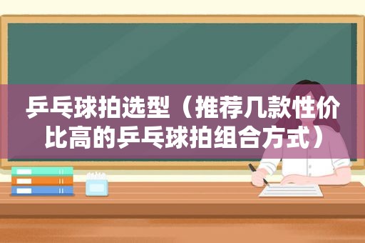 乒乓球拍选型（推荐几款性价比高的乒乓球拍组合方式）