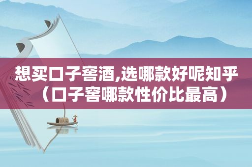 想买口子窖酒,选哪款好呢知乎（口子窖哪款性价比最高）