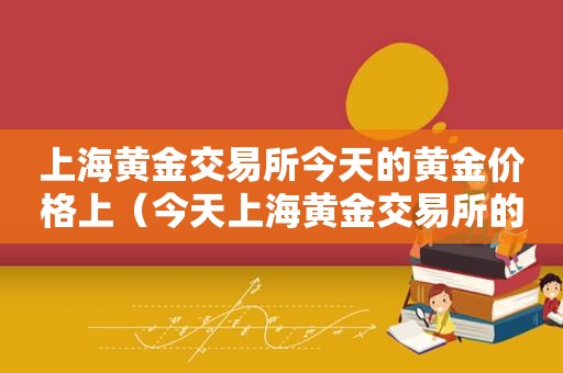 上海黄金交易所今天的黄金价格上（今天上海黄金交易所的价格趋势）