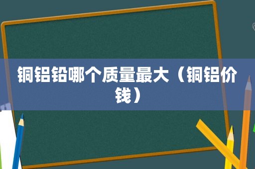 铜铝铅哪个质量最大（铜铝价钱）