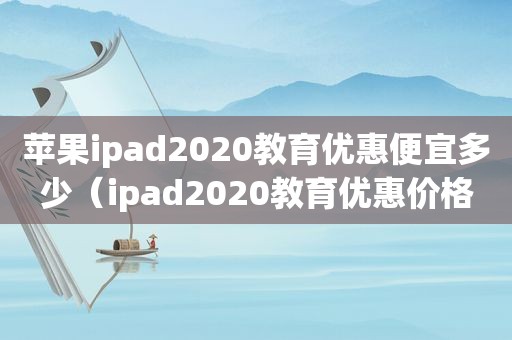 苹果ipad2020教育优惠便宜多少（ipad2020教育优惠价格表）