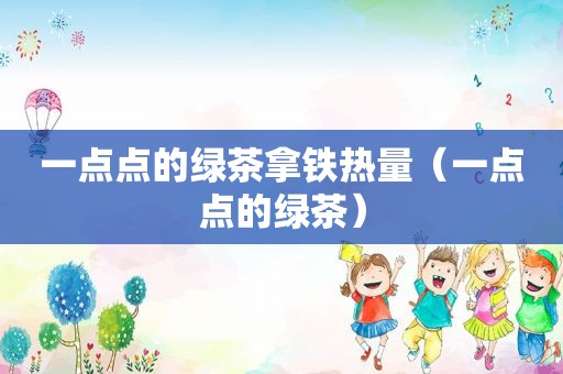 一点点的绿茶拿铁热量（一点点的绿茶）