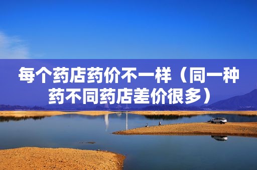 每个药店药价不一样（同一种药不同药店差价很多）