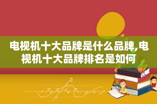 电视机十大品牌是什么品牌,电视机十大品牌排名是如何