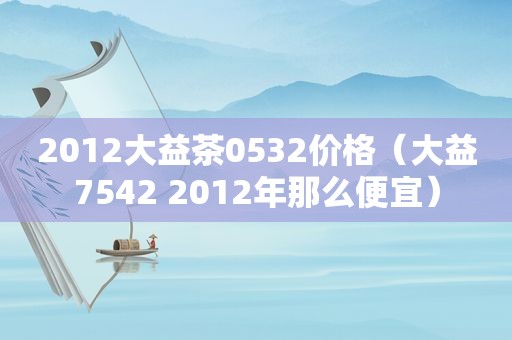 2012大益茶0532价格（大益7542 2012年那么便宜）
