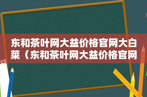 东和茶叶网大益价格官网大白菜（东和茶叶网大益价格官网下载）