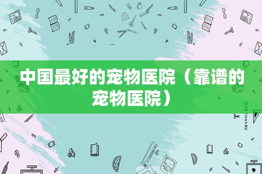 中国最好的宠物医院（靠谱的宠物医院）