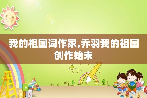 我的祖国词作家,乔羽我的祖国创作始末