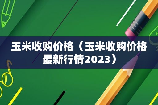 玉米收购价格（玉米收购价格最新行情2023）