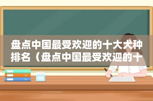 盘点中国最受欢迎的十大犬种排名（盘点中国最受欢迎的十大犬种图片）