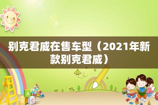 别克君威在售车型（2021年新款别克君威）