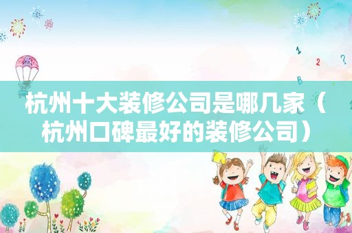 杭州十大装修公司是哪几家（杭州口碑最好的装修公司）