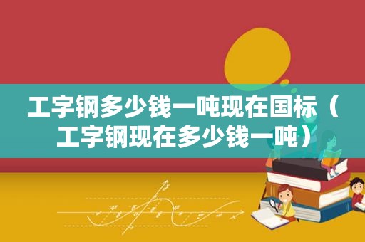 工字钢多少钱一吨现在国标（工字钢现在多少钱一吨）