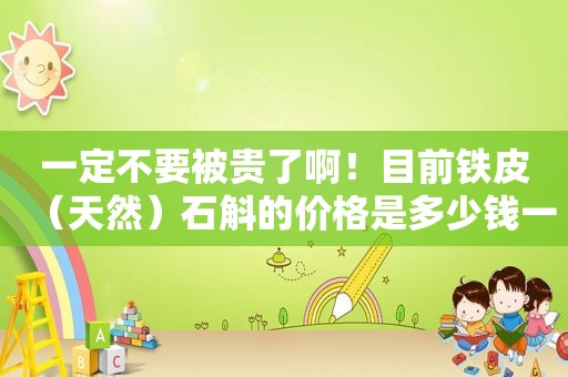 一定不要被贵了啊！目前铁皮（天然）石斛的价格是多少钱一斤才对呢？