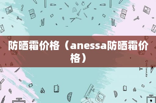 防晒霜价格（anessa防晒霜价格）