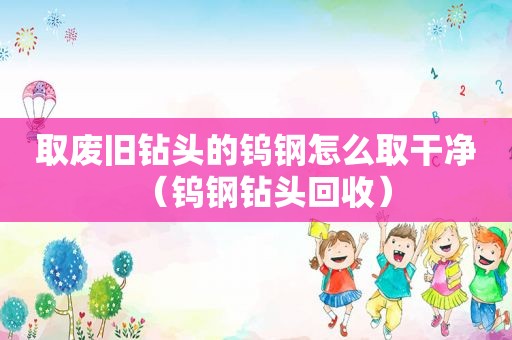 取废旧钻头的钨钢怎么取干净（钨钢钻头回收）