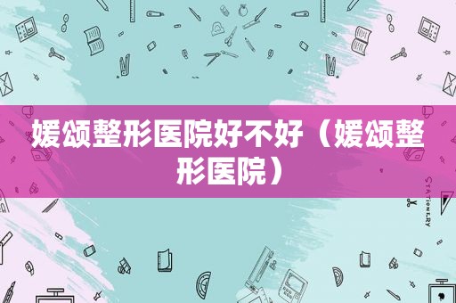 媛颂整形医院好不好（媛颂整形医院）
