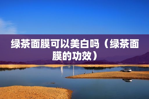 绿茶面膜可以美白吗（绿茶面膜的功效）