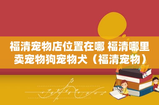 福清宠物店位置在哪 福清哪里卖宠物狗宠物犬（福清宠物）