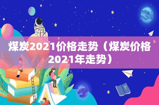煤炭2021价格走势（煤炭价格2021年走势）