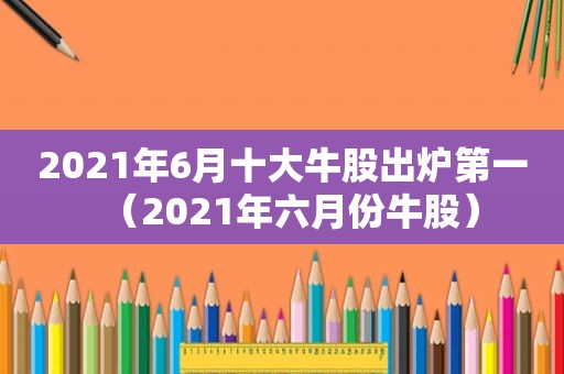 2021年6月十大牛股出炉第一（2021年六月份牛股）