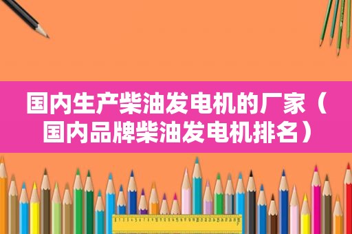 国内生产柴油发电机的厂家（国内品牌柴油发电机排名）