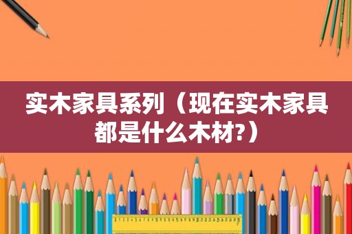 实木家具系列（现在实木家具都是什么木材?）
