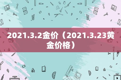 2021.3.2金价（2021.3.23黄金价格）