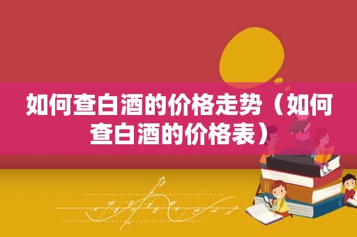 如何查白酒的价格走势（如何查白酒的价格表）