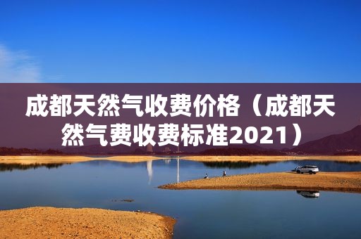 成都天然气收费价格（成都天然气费收费标准2021）