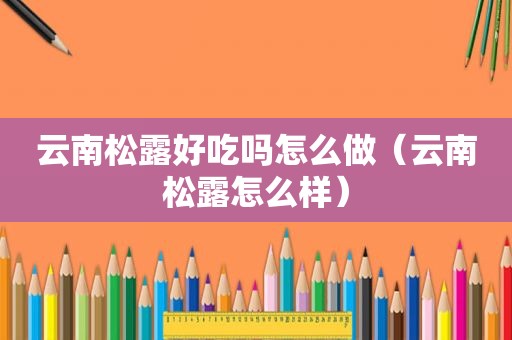 云南松露好吃吗怎么做（云南松露怎么样）