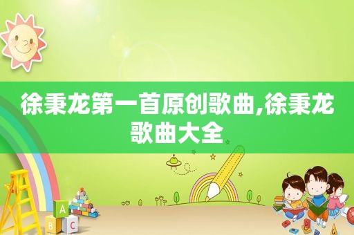 徐秉龙第一首原创歌曲,徐秉龙歌曲大全